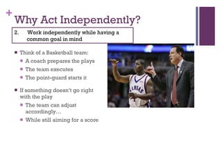 Why Act Independently? Think of a Basketball team: A coach prepares the plays The team executes The point-guard starts it If something doesn’t go right with the play The team can adjust accordingly… While still aiming for a score 2.  Work independently while having a common goal in mind 