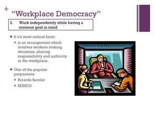 “ Workplace Democracy” It it’s most radical form: is an arrangement which involves workers making decisions, sharing responsibility and authority in the workplace.  One of the popular proponents: Ricardo Semler  SEMCO 2.  Work independently while having a common goal in mind 
