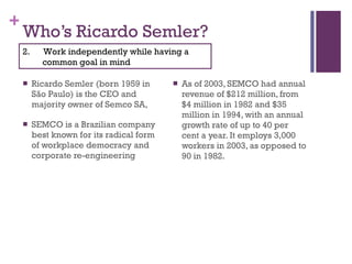 Who’s Ricardo Semler? Ricardo Semler (born 1959 in São Paulo) is the CEO and majority owner of Semco SA,  SEMCO is a Brazilian company best known for its radical form of workplace democracy and corporate re-engineering As of 2003, SEMCO had annual revenue of $212 million, from $4 million in 1982 and $35 million in 1994, with an annual growth rate of up to 40 per cent a year. It employs 3,000 workers in 2003, as opposed to 90 in 1982. 2.  Work independently while having a common goal in mind 