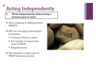 Acting Independently Your company is different from SEMCO BUT we can apply some basic principles: Common Goals in mind Act quickly on issues that arise (OODA) Empowerment This requires a high level of TRUST between parties 2.  Work independently while having a common goal in mind 