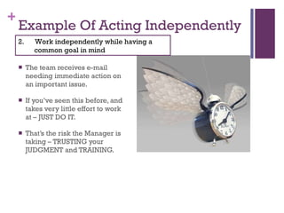 Example Of Acting Independently The team receives e-mail needing immediate action on an important issue. If you’ve seen this before, and takes very little effort to work at – JUST DO IT. That’s the risk the Manager is taking – TRUSTING your JUDGMENT and TRAINING. 2.  Work independently while having a common goal in mind 