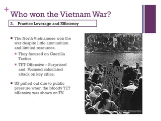 Who won the Vietnam War? The North Vietnamese won the war despite little ammunition and limited resources. They focused on Guerilla Tactics TET Offensive – Surprised and  Focused calculated attack on key cities. US pulled out due to public pressure when the bloody TET offensive was shown on TV. 3.  Practice Leverage and Efficiency 
