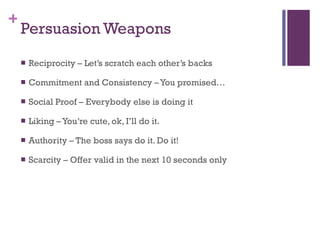Persuasion Weapons Reciprocity – Let’s scratch each other’s backs Commitment and Consistency – You promised… Social Proof – Everybody else is doing it Liking – You’re cute, ok, I’ll do it. Authority – The boss says do it. Do it! Scarcity – Offer valid in the next 10 seconds only 