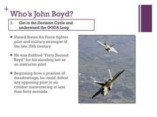 Who’s John Boyd? United States Air Force fighter pilot and military strategist of the late 20th century He was dubbed "Forty Second Boyd" for his standing bet as an instructor pilot Beginning from a position of disadvantage, he could defeat any opposing pilot in air combat maneuvering in less than forty seconds. Get in the Decision Cycle and understand the OODA Loop 