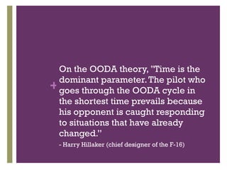 On the OODA theory, "Time is the dominant parameter. The pilot who goes through the OODA cycle in the shortest time prevails because his opponent is caught responding to situations that have already changed.” - Harry Hillaker (chief designer of the F-16) 