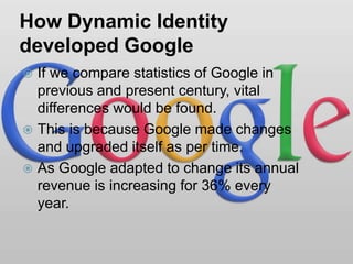 How Dynamic Identity
developed Google
 If we compare statistics of Google in
previous and present century, vital
differences would be found.
 This is because Google made changes
and upgraded itself as per time.
 As Google adapted to change its annual
revenue is increasing for 36% every
year.
 