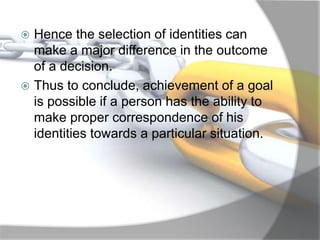  Hence the selection of identities can
make a major difference in the outcome
of a decision.
 Thus to conclude, achievement of a goal
is possible if a person has the ability to
make proper correspondence of his
identities towards a particular situation.
 