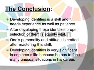The Conclusion:
 Developing identities is a skill and it
needs experience as well as patience.
 After developing these identities proper
selection of them is equally vital.
 One’s personality and attitude is crafted
after mastering this skill.
 Developing identities is very significant
in engineer’s life because he has to face
many unusual situations in his career.
 