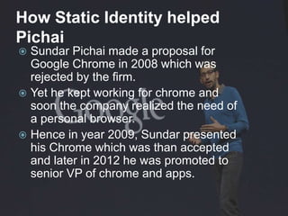 How Static Identity helped
Pichai
 Sundar Pichai made a proposal for
Google Chrome in 2008 which was
rejected by the firm.
 Yet he kept working for chrome and
soon the company realized the need of
a personal browser.
 Hence in year 2009, Sundar presented
his Chrome which was than accepted
and later in 2012 he was promoted to
senior VP of chrome and apps.
 