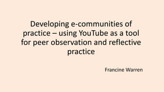 Developing e-communities of
practice – using YouTube as a tool
for peer observation and reflective
practice
Francine Warren
 