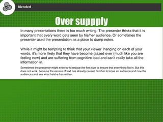 Over suppply
In many presentations there is too much writing. The presenter thinks that it is
important that every word gets seen by his/her audience. Or sometimes the
presenter used the presentation as a place to dump notes.
While it might be tempting to think that your viewer hanging on each of your
words, it’s more likely that they have become glazed over (much like you are
feeling now) and are suffering from cognitive load and can’t really take all the
information in.
Sometimes the presenter might even try to reduce the font size to ensure that everything fits in. But this
does not work, because the excess of text has already caused him/her to loose an audience and now the
audience can’t see what he/she has written.
 