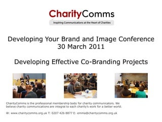 Developing Your Brand and Image Conference
               30 March 2011

      Developing Effective Co-Branding Projects




CharityComms is the professional membership body for charity communicators. We
believe charity communications are integral to each charity’s work for a better world.

W: www.charitycomms.org.uk T: 0207 426 8877 E: emma@charitycomms.org.uk
 