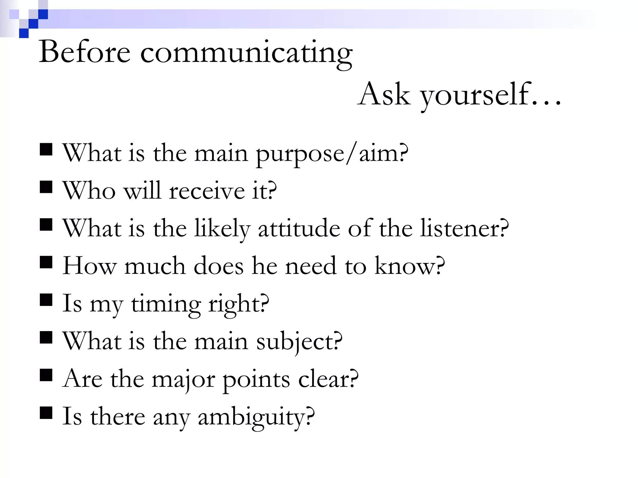 Before communicating Ask yourself… What is the main purpose/aim? Who will receive it? What is the likely attitude of the listener? How much does he need to know? Is my timing right?  What is the main subject? Are the major points clear? Is there any ambiguity? 