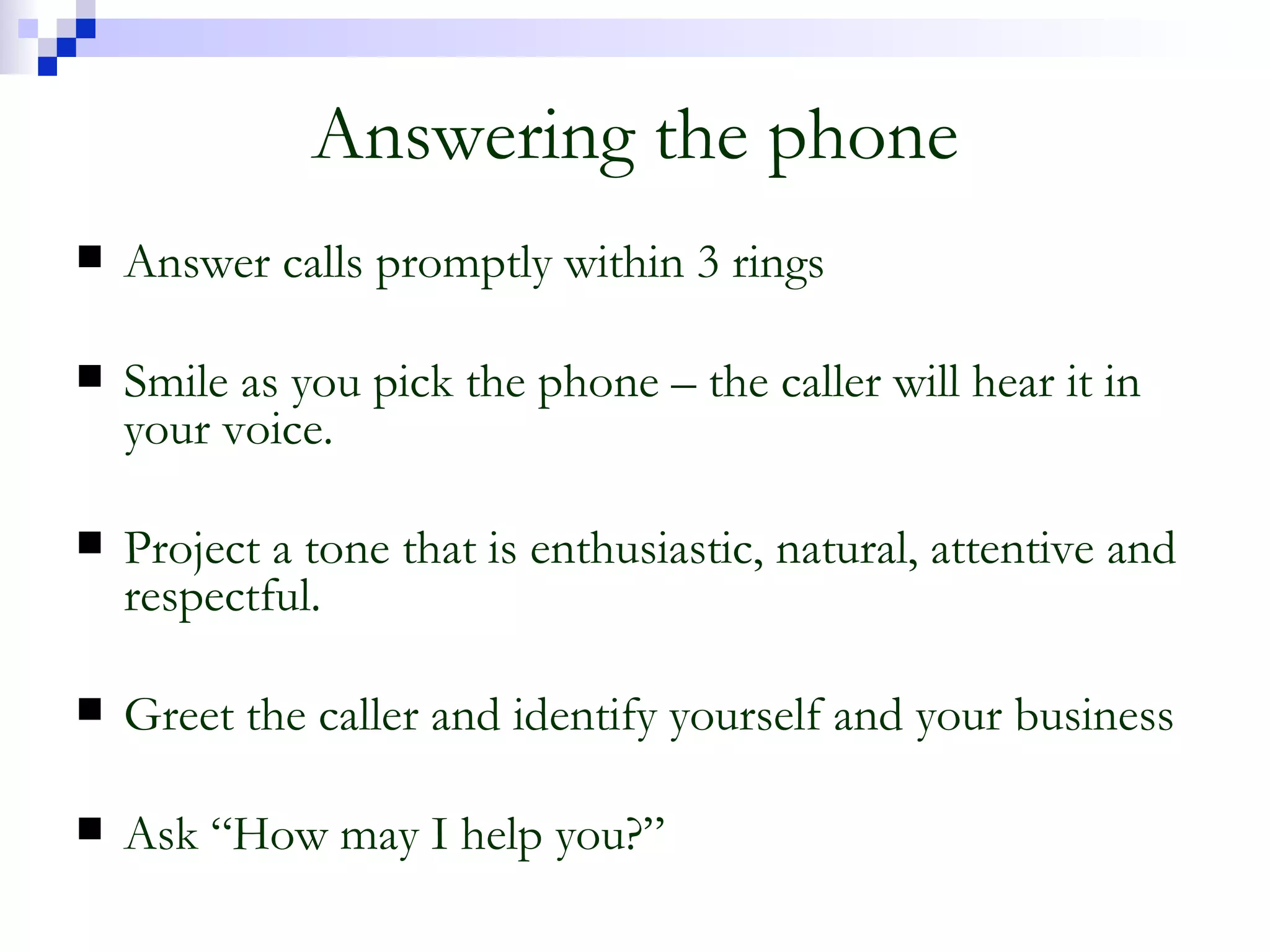 Answering the phone Answer calls promptly within 3 rings Smile as you pick the phone – the caller will hear it in your voice. Project a tone that is enthusiastic, natural, attentive and respectful. Greet the caller and identify yourself and your business Ask “How may I help you?” 