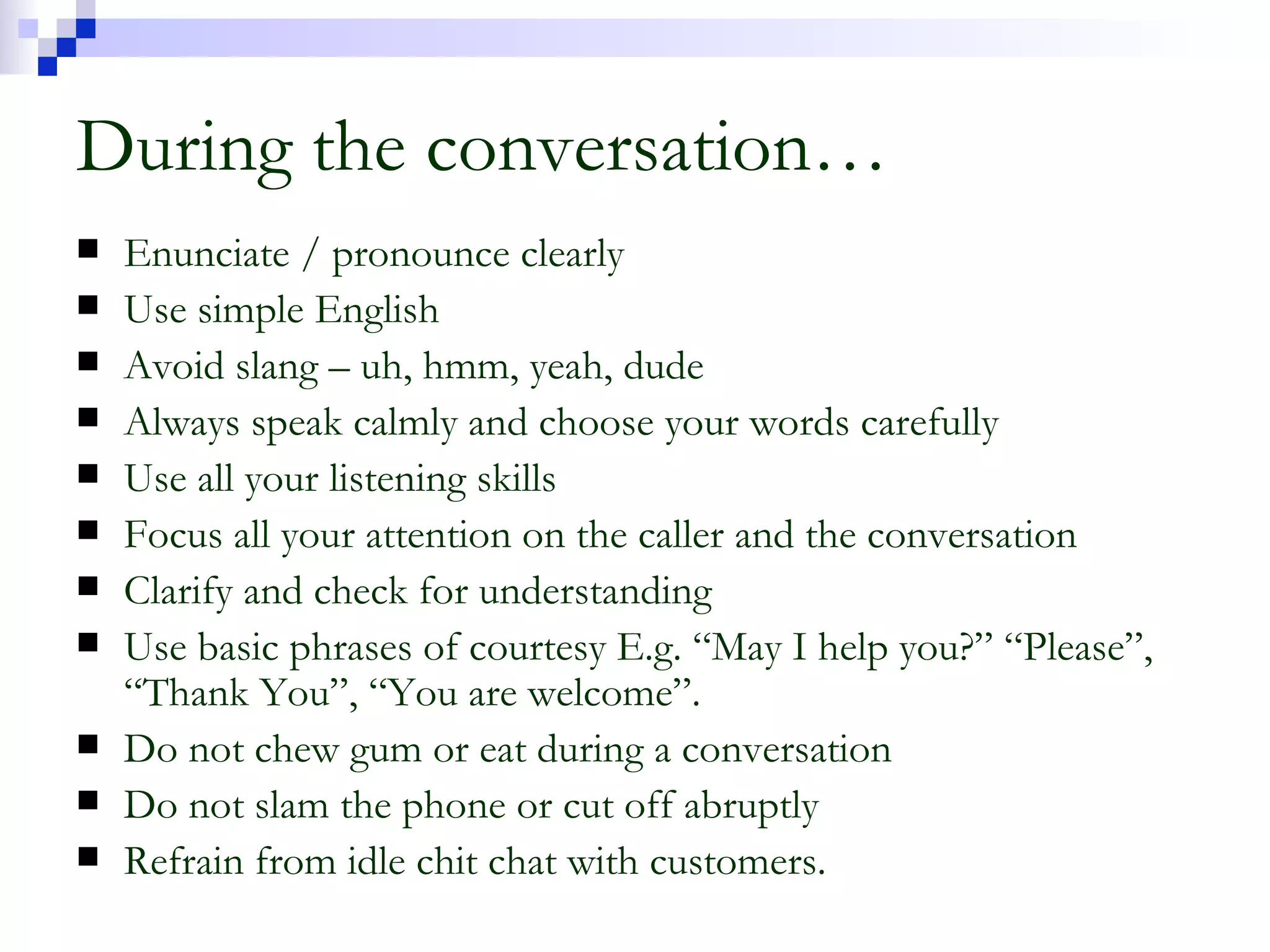During the conversation… Enunciate / pronounce clearly Use simple English Avoid slang – uh, hmm, yeah, dude Always speak calmly and choose your words carefully Use all your listening skills Focus all your attention on the caller and the conversation Clarify and check for understanding Use basic phrases of courtesy E.g. “May I help you?” “Please”, “Thank You”, “You are welcome”. Do not chew gum or eat during a conversation Do not slam the phone or cut off abruptly Refrain from idle chit chat with customers. 