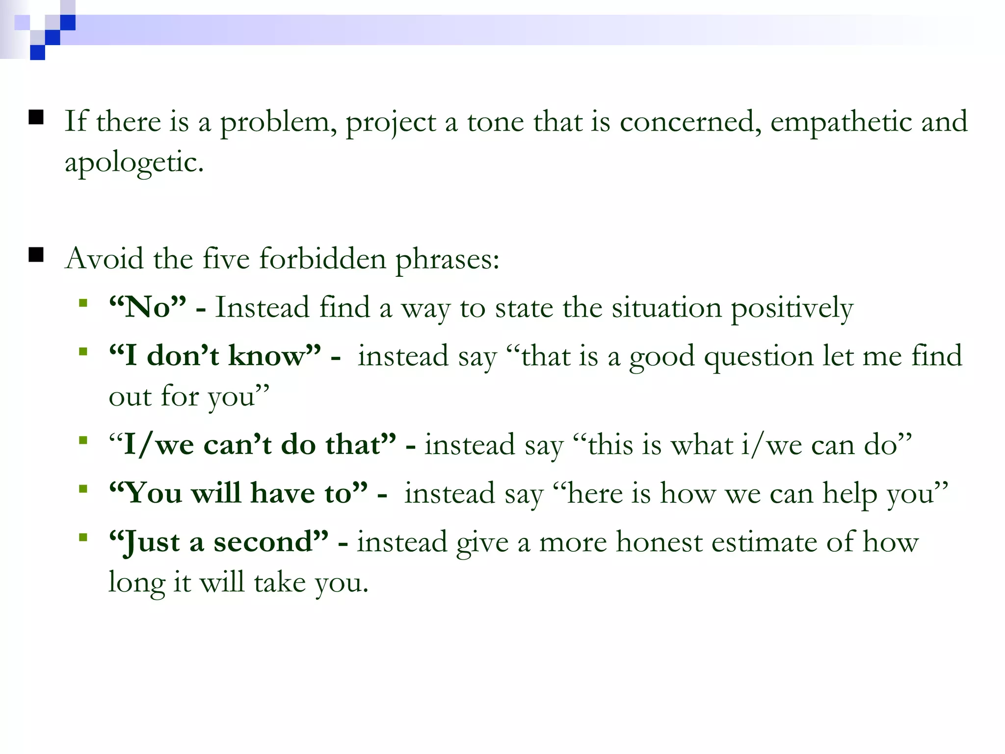 If there is a problem, project a tone that is concerned, empathetic and apologetic. Avoid the five forbidden phrases: “ No” -  Instead find a way to state the situation positively “ I don’t know” -  instead say “that is a good question let me find out for you” “ I/we can’t do that” -  instead say “this is what i/we can do” “ You will have to” -  instead say “here is how we can help you” “ Just a second” -  instead give a more honest estimate of how long it will take you. 