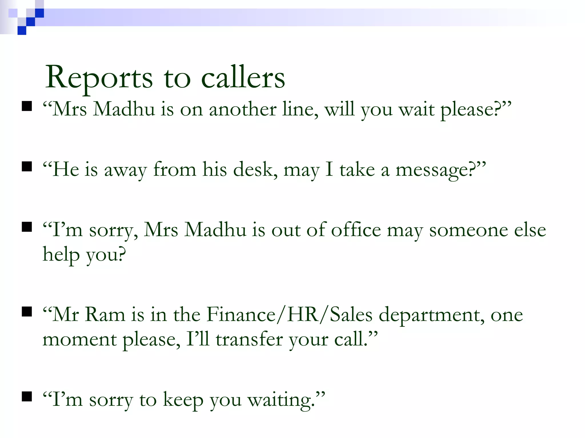 Reports to callers “ Mrs Madhu is on another line, will you wait please?” “ He is away from his desk, may I take a message?” “ I’m sorry, Mrs Madhu is out of office may someone else help you? “ Mr Ram is in the Finance/HR/Sales department, one moment please, I’ll transfer your call.” “ I’m sorry to keep you waiting.” 
