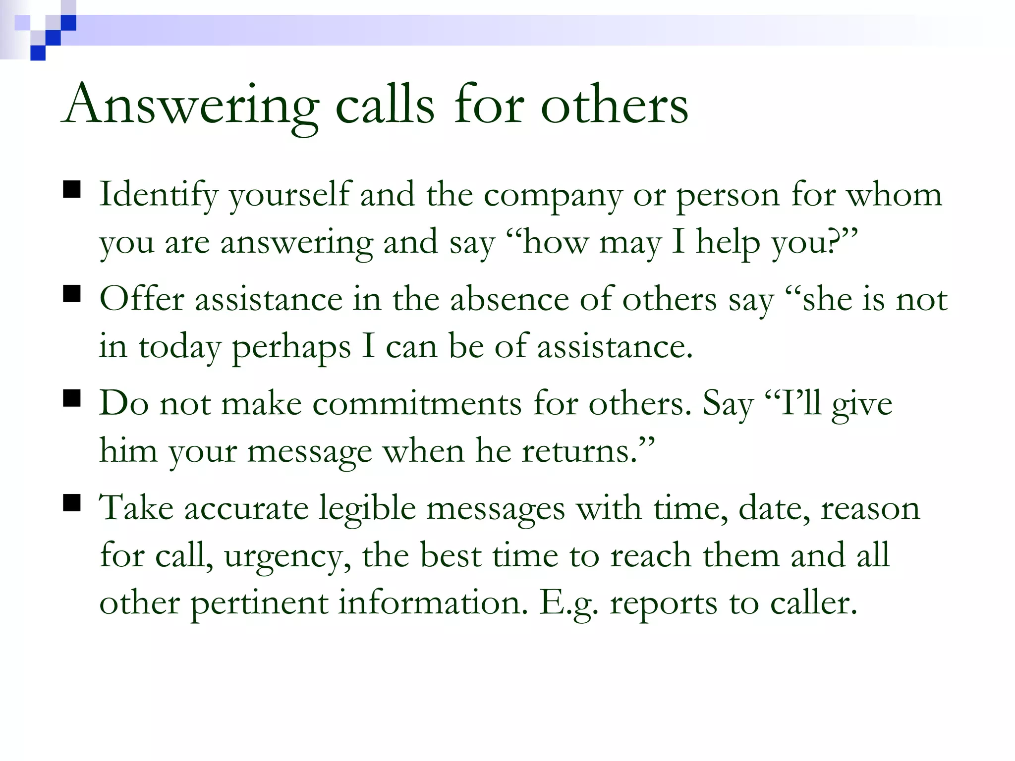 Answering calls for others Identify yourself and the company or person for whom you are answering and say “how may I help you?” Offer assistance in the absence of others say “she is not in today perhaps I can be of assistance. Do not make commitments for others. Say “I’ll give him your message when he returns.” Take accurate legible messages with time, date, reason for call, urgency, the best time to reach them and all other pertinent information. E.g. reports to caller. 