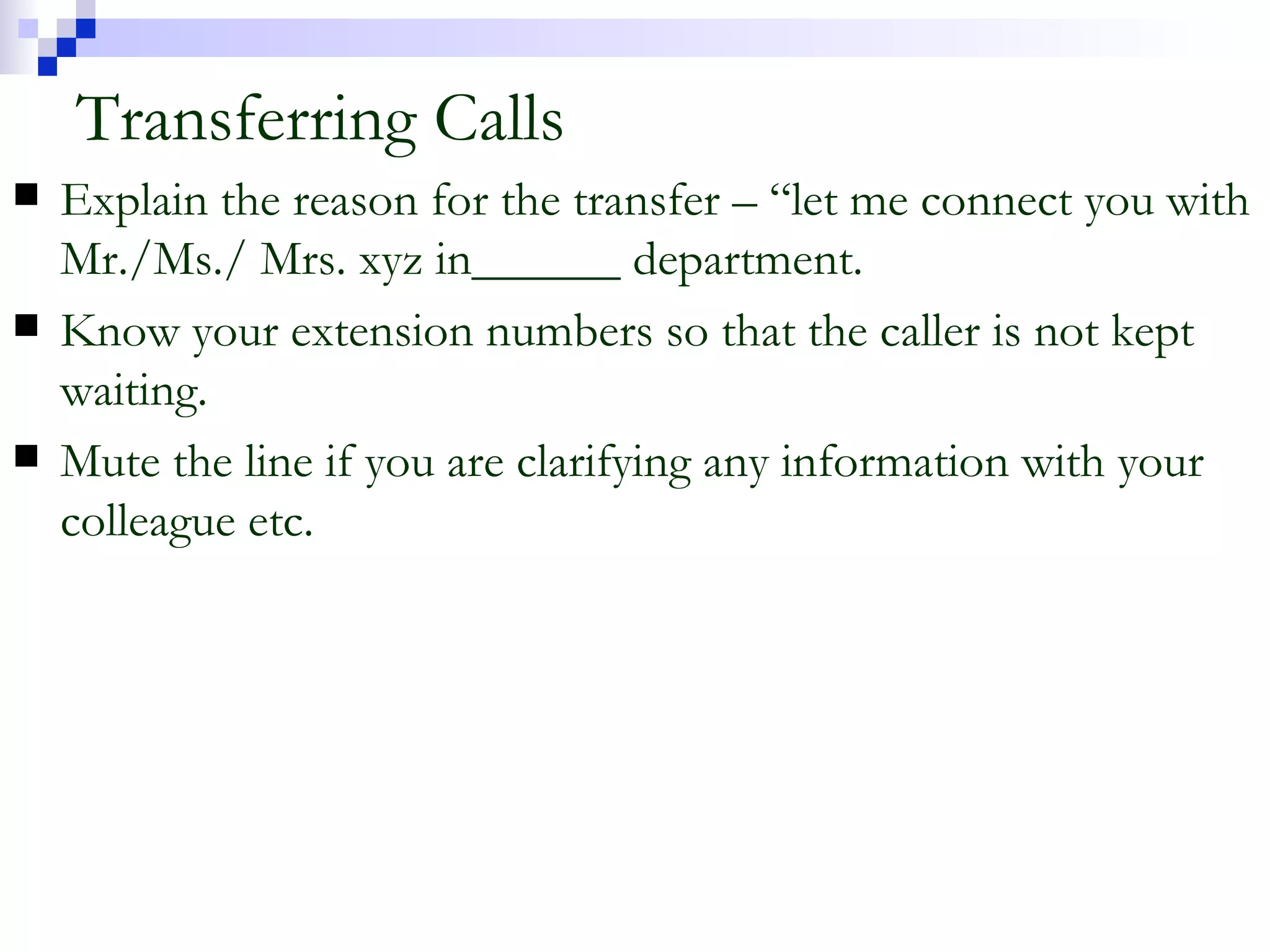 Transferring Calls Explain the reason for the transfer – “let me connect you with Mr./Ms./ Mrs. xyz in______ department. Know your extension numbers so that the caller is not kept waiting. Mute the line if you are clarifying any information with your colleague etc. 