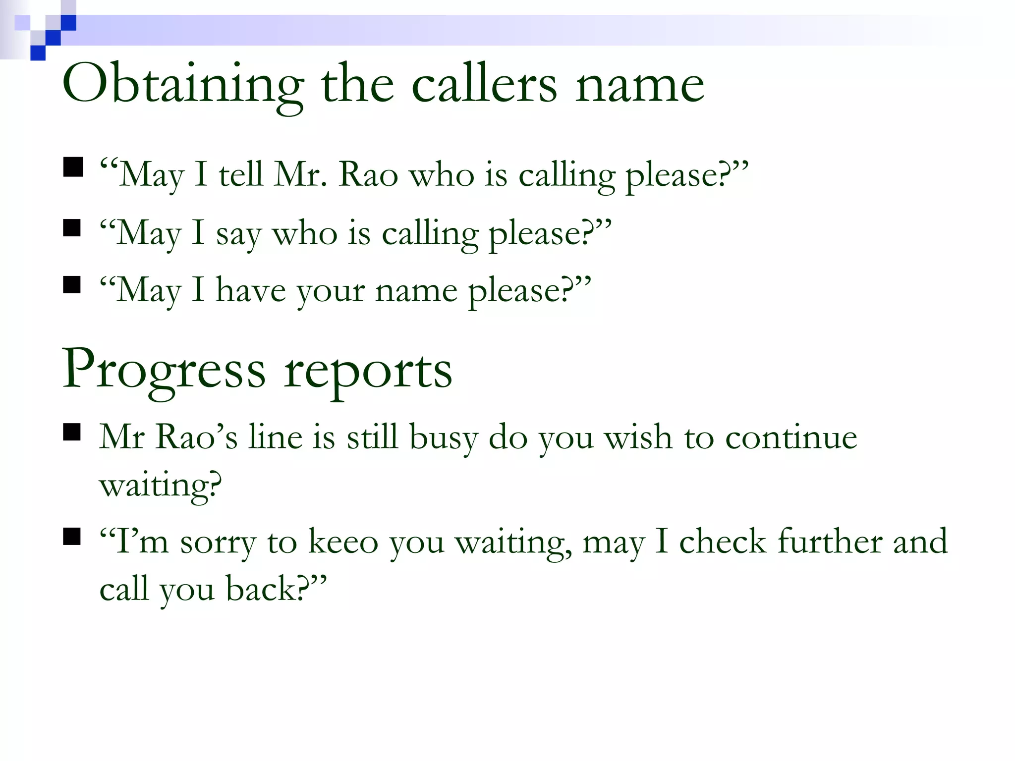 Obtaining the callers name “ May I tell Mr. Rao who is calling please?” “ May I say who is calling please?” “ May I have your name please?” Progress reports Mr Rao’s line is still busy do you wish to continue waiting? “ I’m sorry to keeo you waiting, may I check further and call you back?” 