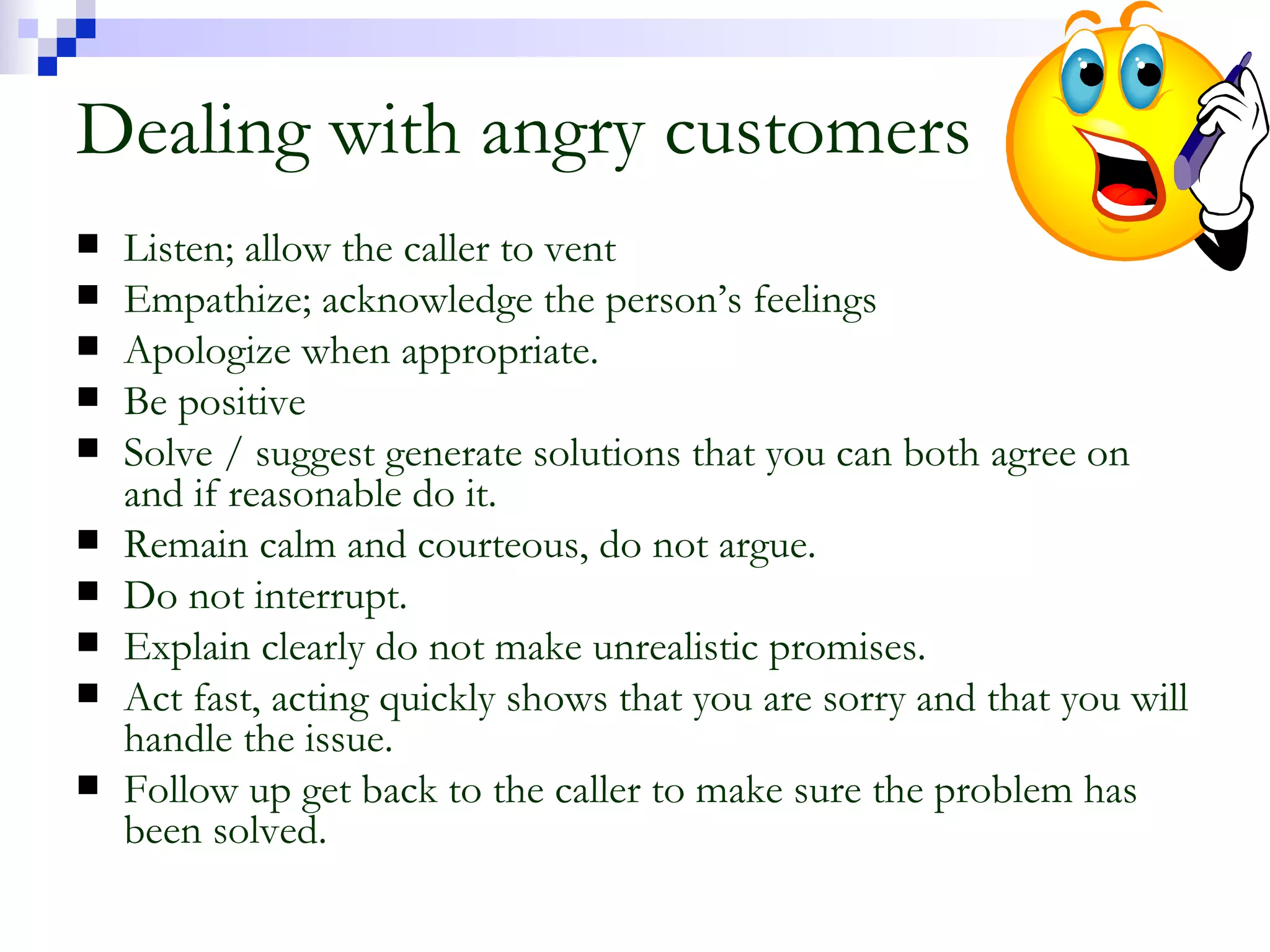 Dealing with angry customers Listen; allow the caller to vent Empathize; acknowledge the person’s feelings Apologize when appropriate. Be positive Solve / suggest generate solutions that you can both agree on and if reasonable do it. Remain calm and courteous, do not argue. Do not interrupt. Explain clearly do not make unrealistic promises. Act fast, acting quickly shows that you are sorry and that you will handle the issue. Follow up get back to the caller to make sure the problem has been solved. 