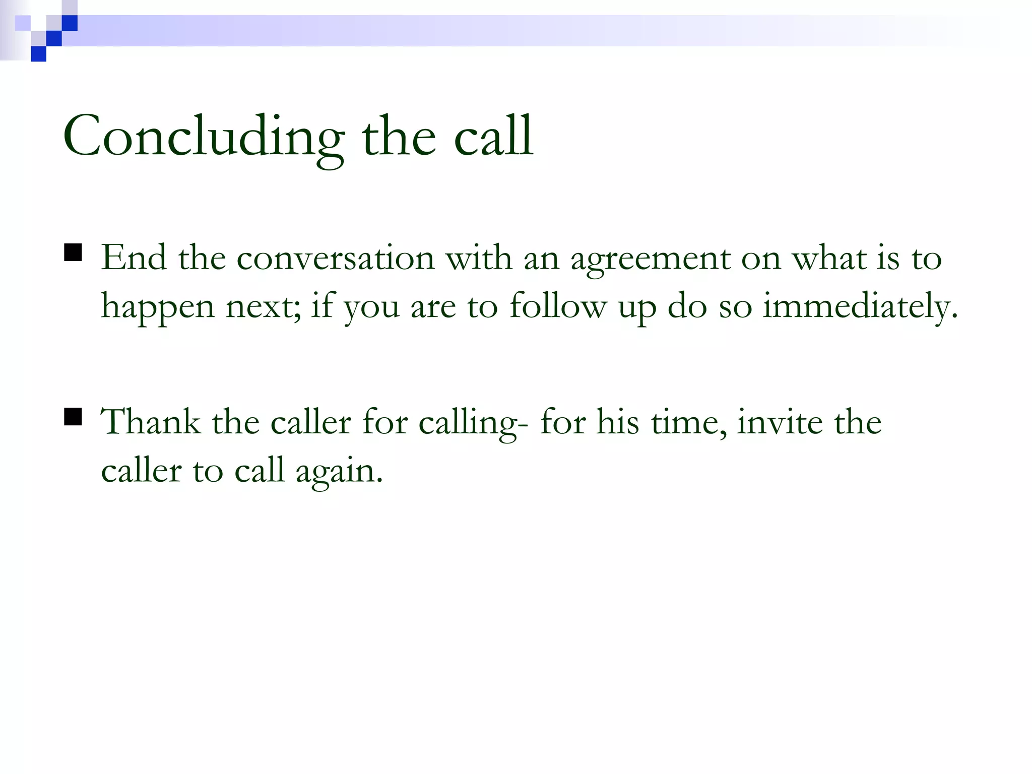 Concluding the call End the conversation with an agreement on what is to happen next; if you are to follow up do so immediately. Thank the caller for calling- for his time, invite the caller to call again. 