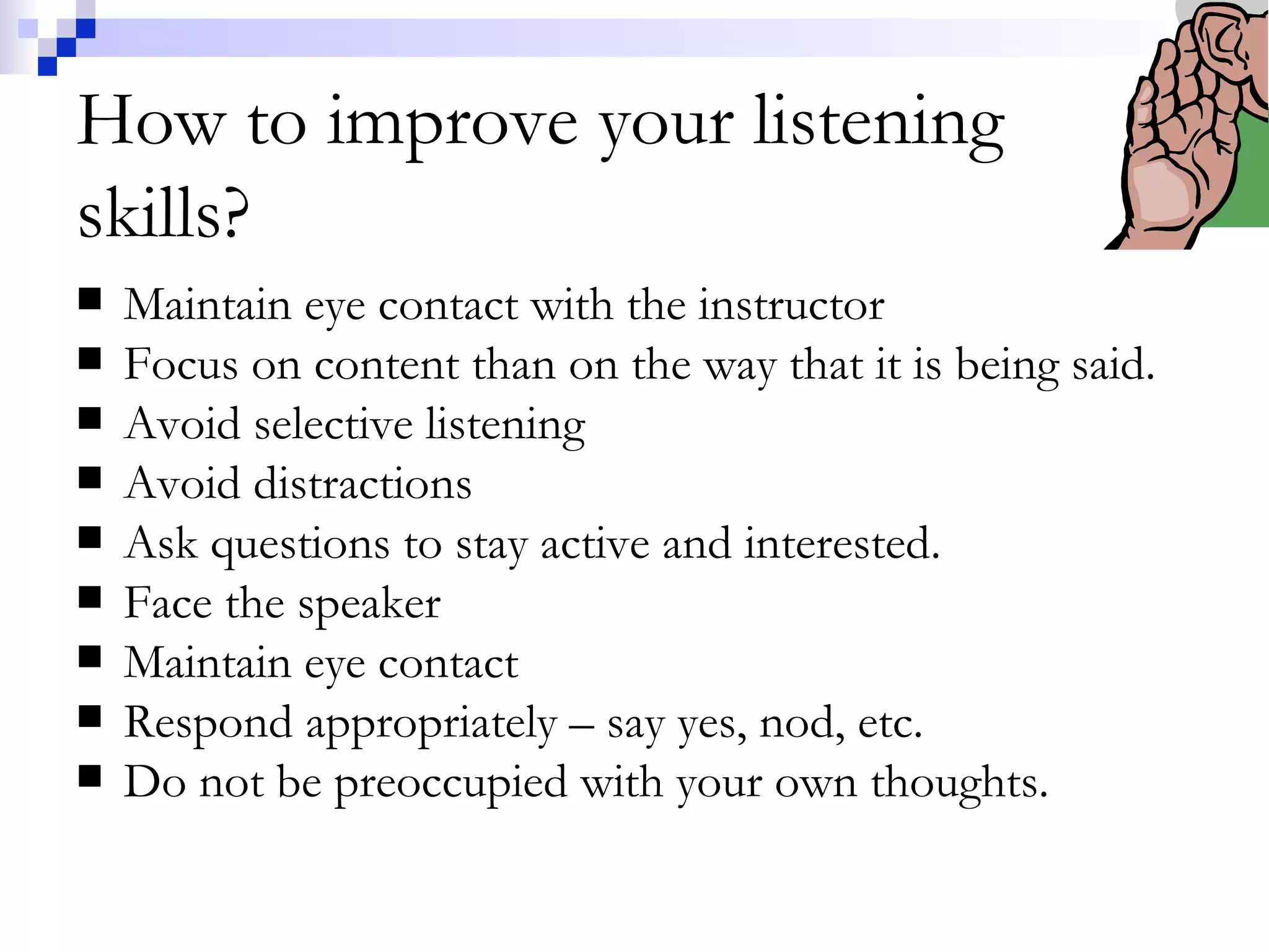 How to improve your listening skills? Maintain eye contact with the instructor Focus on content than on the way that it is being said. Avoid selective listening Avoid distractions Ask questions to stay active and interested. Face the speaker Maintain eye contact Respond appropriately – say yes, nod, etc. Do not be preoccupied with your own thoughts. 
