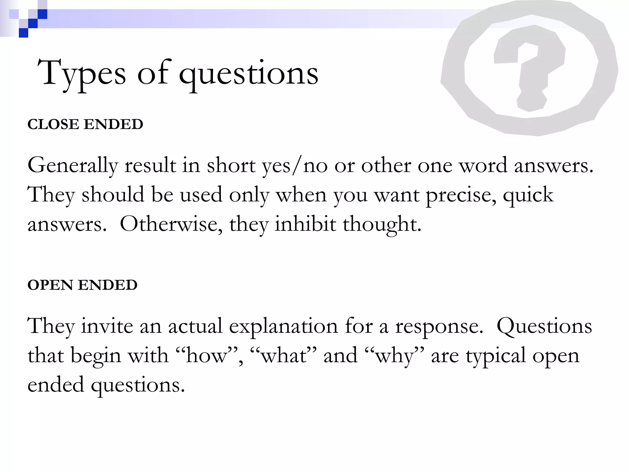 Types of questions CLOSE ENDED Generally result in short yes/no or other one word answers.  They should be used only when you want precise, quick answers.  Otherwise, they inhibit thought. OPEN ENDED They invite an actual explanation for a response.  Questions that begin with “how”, “what” and “why” are typical open ended questions. 