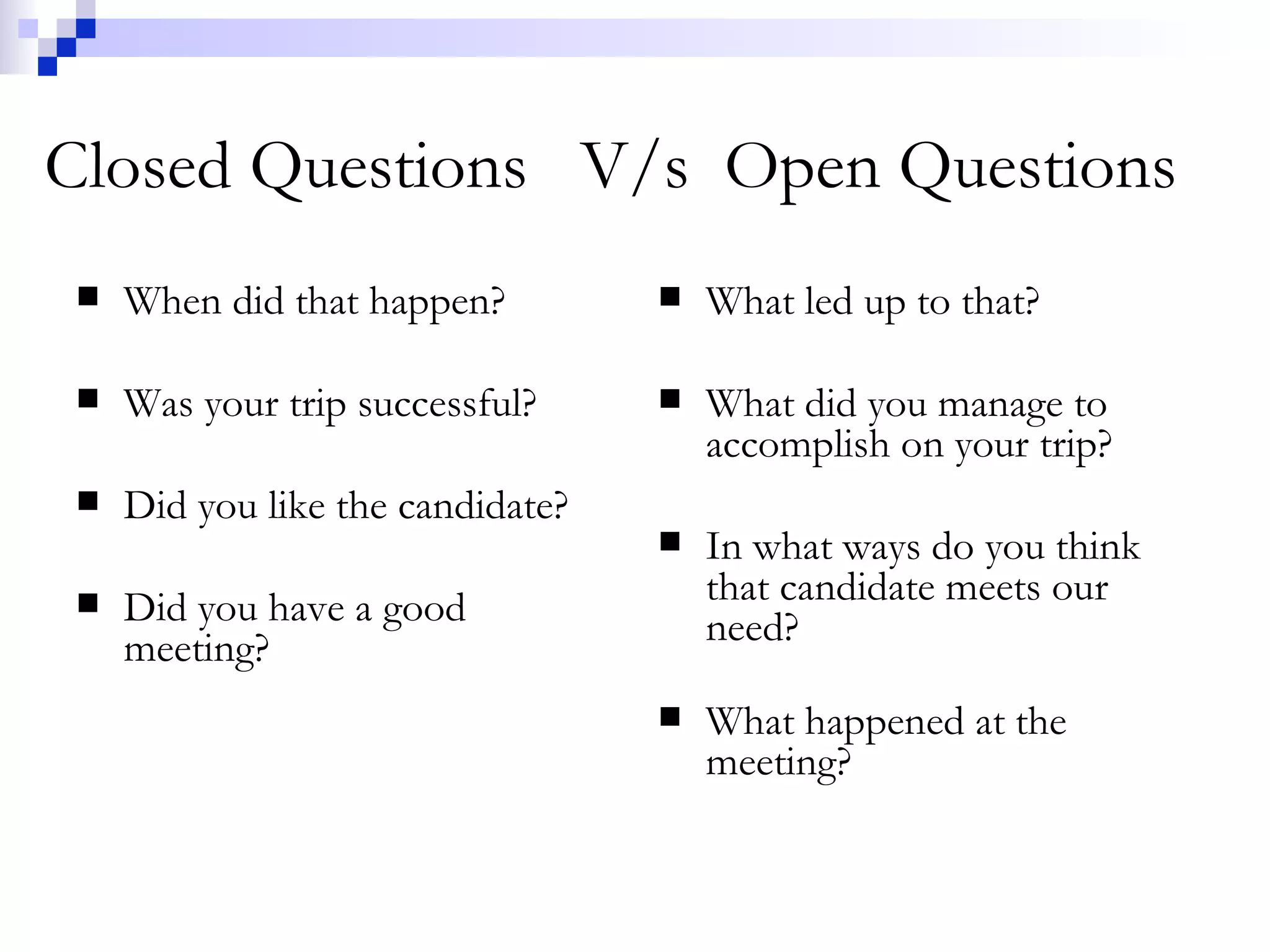 Closed Questions  V/s  Open Questions When did that happen? Was your trip successful? Did you like the candidate? Did you have a good meeting? What led up to that? What did you manage to accomplish on your trip? In what ways do you think that candidate meets our need? What happened at the meeting? 