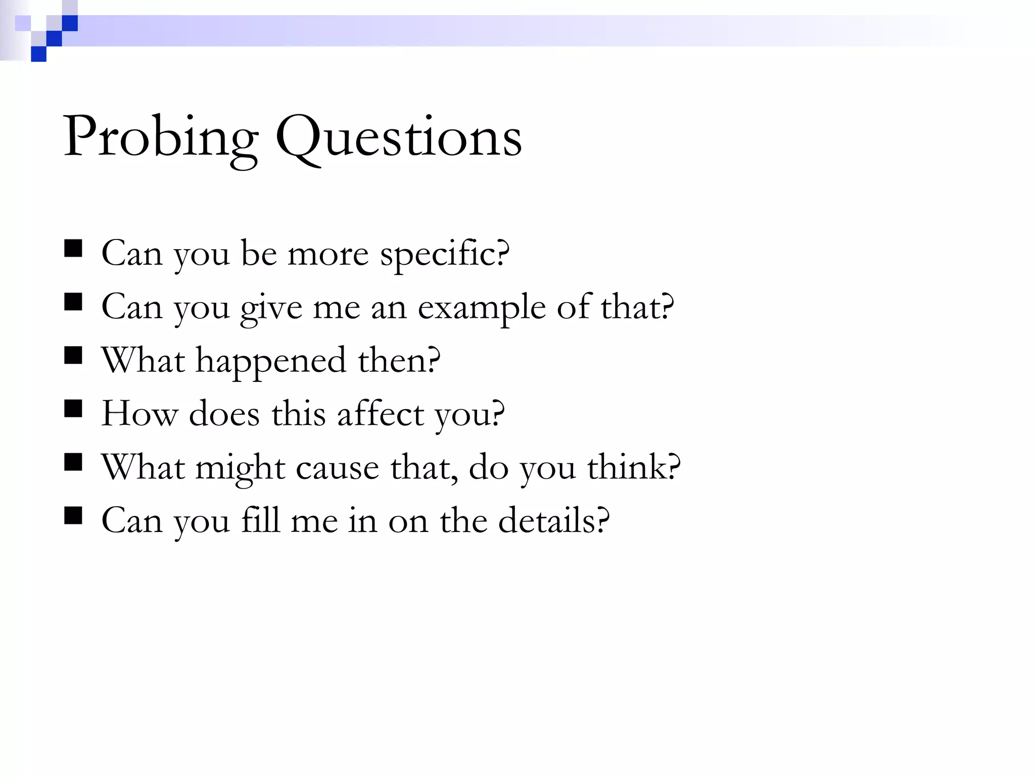 Probing Questions Can you be more specific? Can you give me an example of that? What happened then? How does this affect you? What might cause that, do you think? Can you fill me in on the details? 