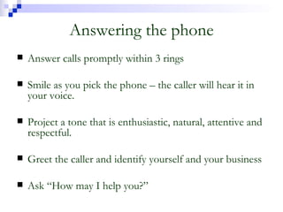 Answering the phone Answer calls promptly within 3 rings Smile as you pick the phone – the caller will hear it in your voice. Project a tone that is enthusiastic, natural, attentive and respectful. Greet the caller and identify yourself and your business Ask “How may I help you?” 
