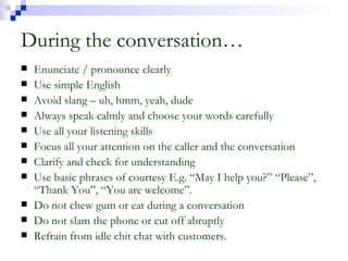 During the conversation… Enunciate / pronounce clearly Use simple English Avoid slang – uh, hmm, yeah, dude Always speak calmly and choose your words carefully Use all your listening skills Focus all your attention on the caller and the conversation Clarify and check for understanding Use basic phrases of courtesy E.g. “May I help you?” “Please”, “Thank You”, “You are welcome”. Do not chew gum or eat during a conversation Do not slam the phone or cut off abruptly Refrain from idle chit chat with customers. 