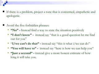 If there is a problem, project a tone that is concerned, empathetic and apologetic. Avoid the five forbidden phrases: “ No” -  Instead find a way to state the situation positively “ I don’t know” -  instead say “that is a good question let me find out for you” “ I/we can’t do that” -  instead say “this is what i/we can do” “ You will have to” -  instead say “here is how we can help you” “ Just a second” -  instead give a more honest estimate of how long it will take you. 