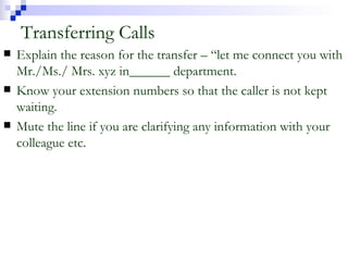 Transferring Calls Explain the reason for the transfer – “let me connect you with Mr./Ms./ Mrs. xyz in______ department. Know your extension numbers so that the caller is not kept waiting. Mute the line if you are clarifying any information with your colleague etc. 