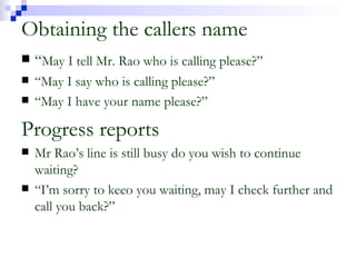 Obtaining the callers name “ May I tell Mr. Rao who is calling please?” “ May I say who is calling please?” “ May I have your name please?” Progress reports Mr Rao’s line is still busy do you wish to continue waiting? “ I’m sorry to keeo you waiting, may I check further and call you back?” 