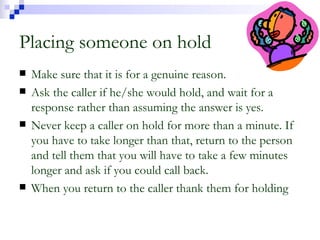 Placing someone on hold Make sure that it is for a genuine reason. Ask the caller if he/she would hold, and wait for a response rather than assuming the answer is yes. Never keep a caller on hold for more than a minute. If you have to take longer than that, return to the person and tell them that you will have to take a few minutes longer and ask if you could call back. When you return to the caller thank them for holding 