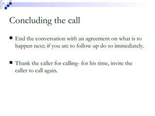 Concluding the call End the conversation with an agreement on what is to happen next; if you are to follow up do so immediately. Thank the caller for calling- for his time, invite the caller to call again. 