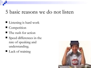 5 basic reasons we do not listen Listening is hard work Competition The rush for action Speed differences in the rate of speaking and understanding. Lack of training 