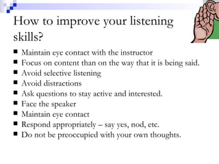 How to improve your listening skills? Maintain eye contact with the instructor Focus on content than on the way that it is being said. Avoid selective listening Avoid distractions Ask questions to stay active and interested. Face the speaker Maintain eye contact Respond appropriately – say yes, nod, etc. Do not be preoccupied with your own thoughts. 
