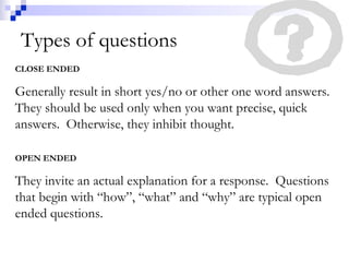 Types of questions CLOSE ENDED Generally result in short yes/no or other one word answers.  They should be used only when you want precise, quick answers.  Otherwise, they inhibit thought. OPEN ENDED They invite an actual explanation for a response.  Questions that begin with “how”, “what” and “why” are typical open ended questions. 