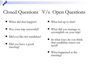 Closed Questions  V/s  Open Questions When did that happen? Was your trip successful? Did you like the candidate? Did you have a good meeting? What led up to that? What did you manage to accomplish on your trip? In what ways do you think that candidate meets our need? What happened at the meeting? 