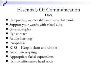 Essentials Of Communication Do’s Use precise, memorable and powerful words Support your words with visual aids Give examples Eye contact Active listening Paraphrase KISS – Keep it short and simple Avoid interrupting Appropriate facial expressions Exhibit affirmative head nods 