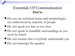 Essentials Of Communication Don'ts Do not use technical terms and terminologies not understood by majority of people  Do not speak too fast or too slow Do not speak in inaudible surroundings as you wont be heard  Do not assume that everybody understands you Do not interrupt the speaker. 