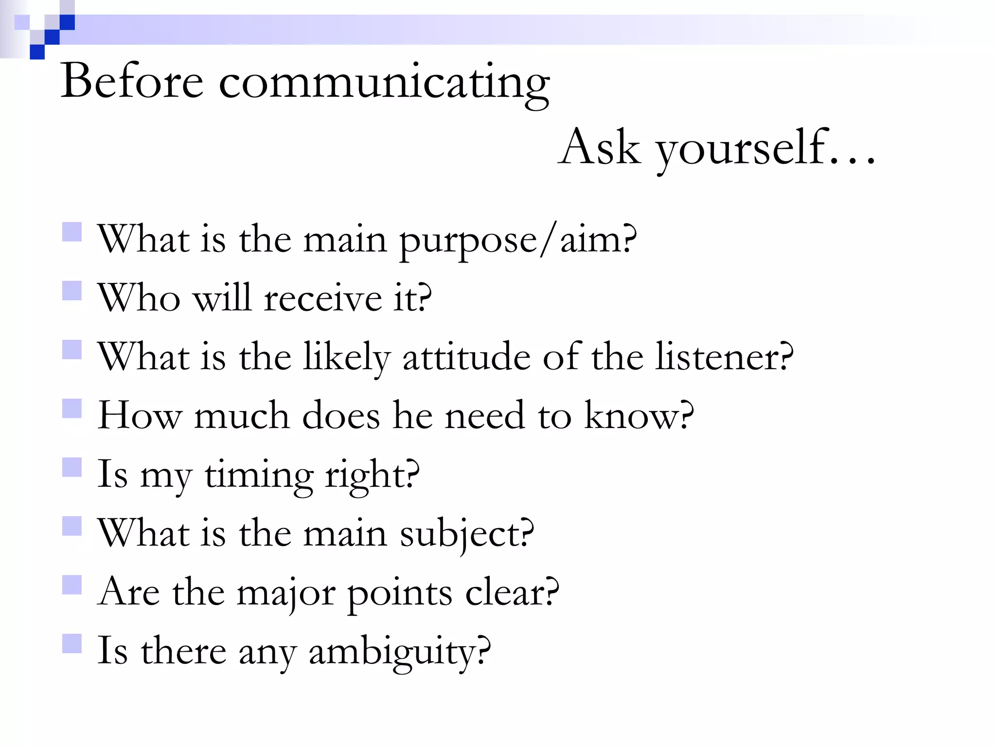 Before communicating
Ask yourself…
 What is the main purpose/aim?
 Who will receive it?
 What is the likely attitude of the listener?
 How much does he need to know?
 Is my timing right?
 What is the main subject?
 Are the major points clear?
 Is there any ambiguity?
 