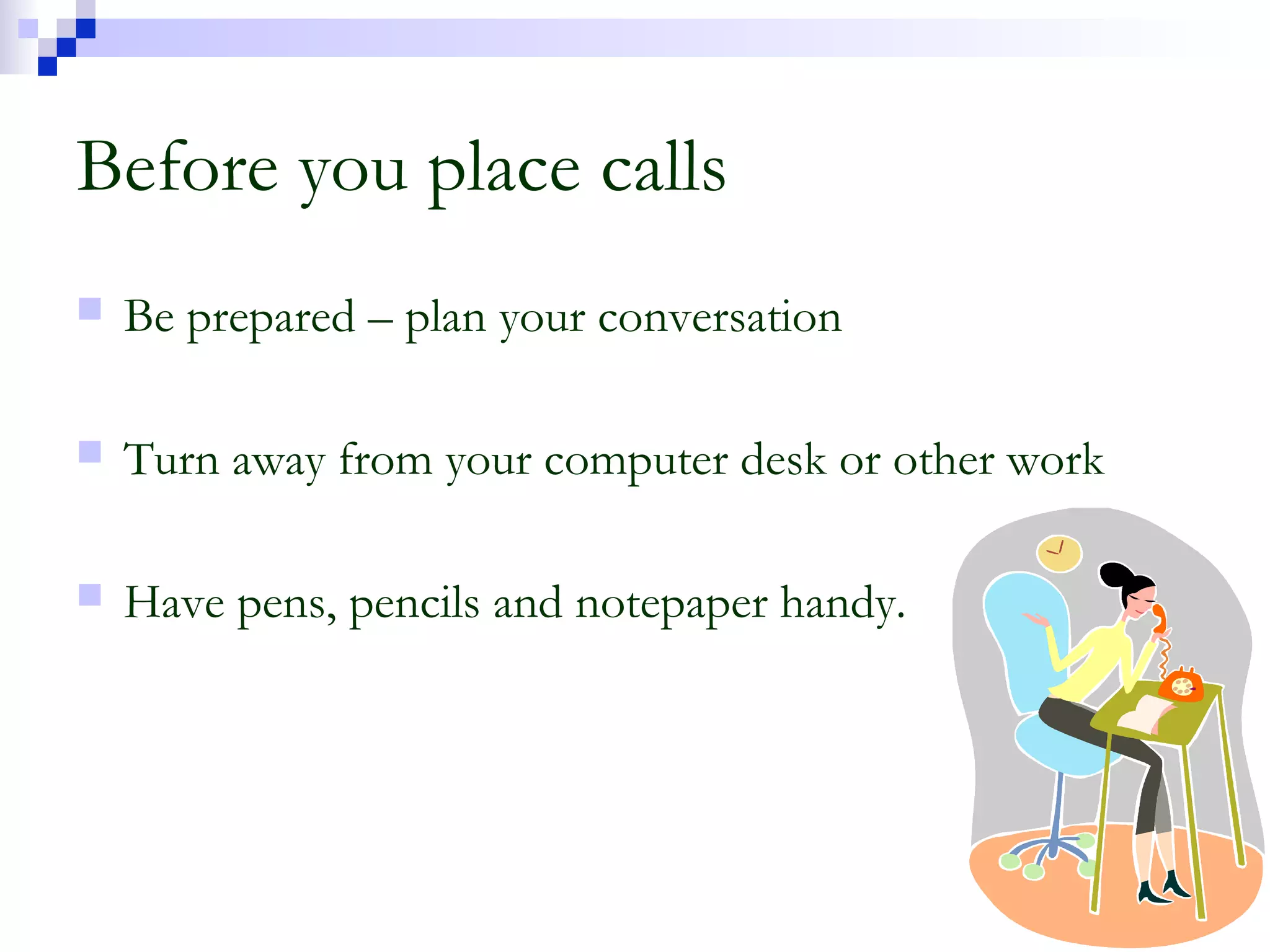 Before you place calls
 Be prepared – plan your conversation
 Turn away from your computer desk or other work
 Have pens, pencils and notepaper handy.
 
