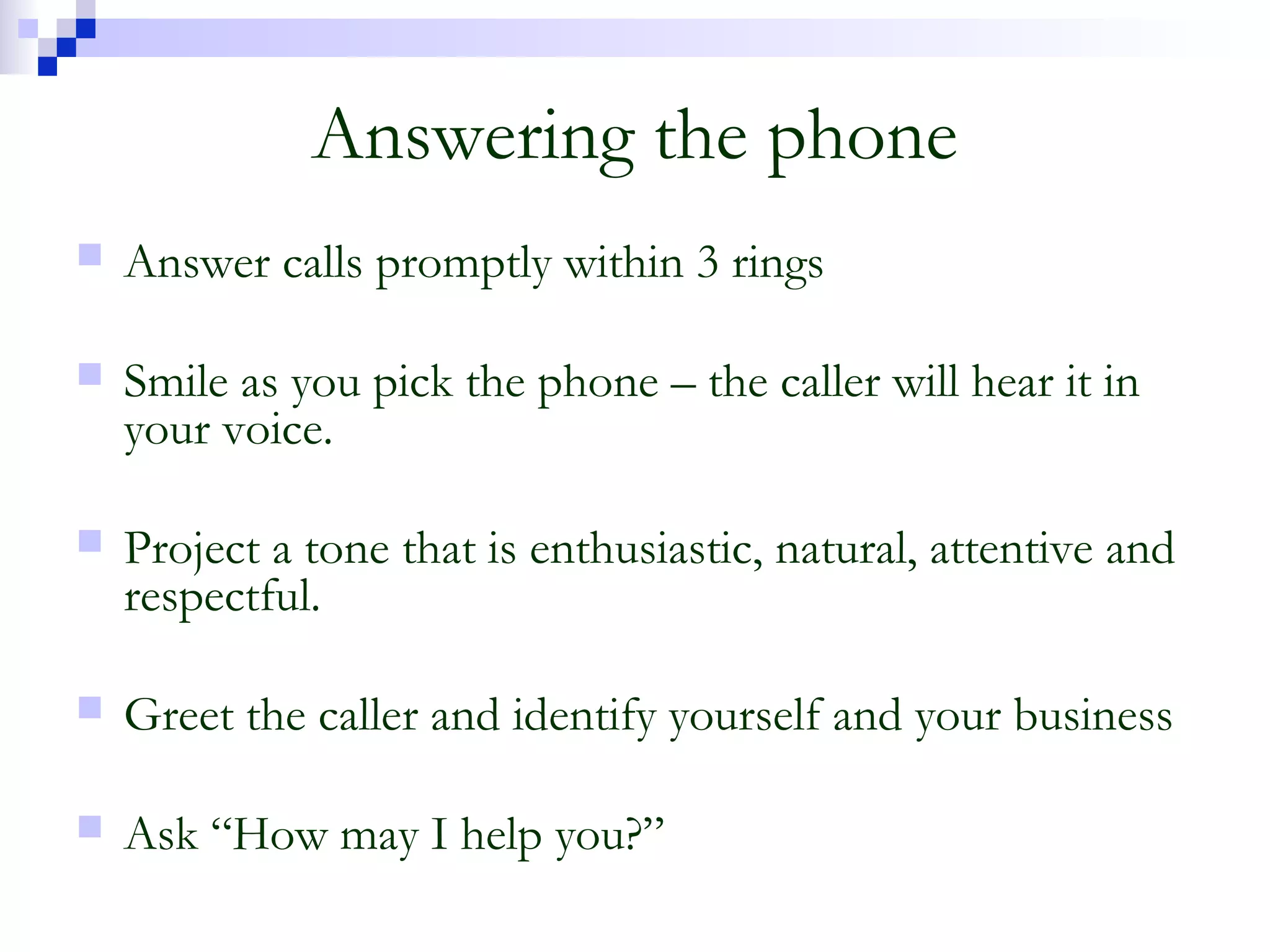 Answering the phone
 Answer calls promptly within 3 rings
 Smile as you pick the phone – the caller will hear it in
your voice.
 Project a tone that is enthusiastic, natural, attentive and
respectful.
 Greet the caller and identify yourself and your business
 Ask “How may I help you?”
 
