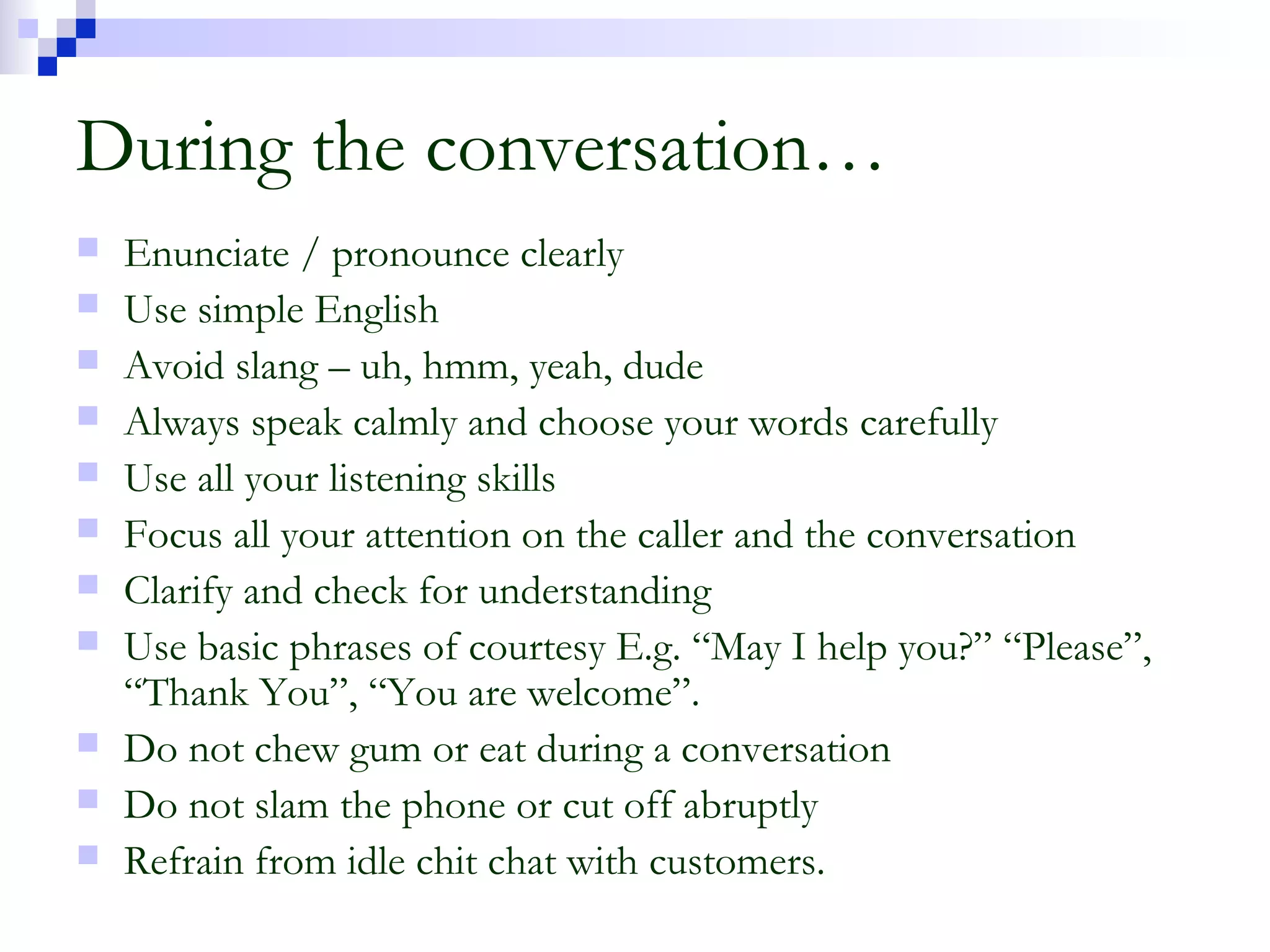 During the conversation…
 Enunciate / pronounce clearly
 Use simple English
 Avoid slang – uh, hmm, yeah, dude
 Always speak calmly and choose your words carefully
 Use all your listening skills
 Focus all your attention on the caller and the conversation
 Clarify and check for understanding
 Use basic phrases of courtesy E.g. “May I help you?” “Please”,
“Thank You”, “You are welcome”.
 Do not chew gum or eat during a conversation
 Do not slam the phone or cut off abruptly
 Refrain from idle chit chat with customers.
 