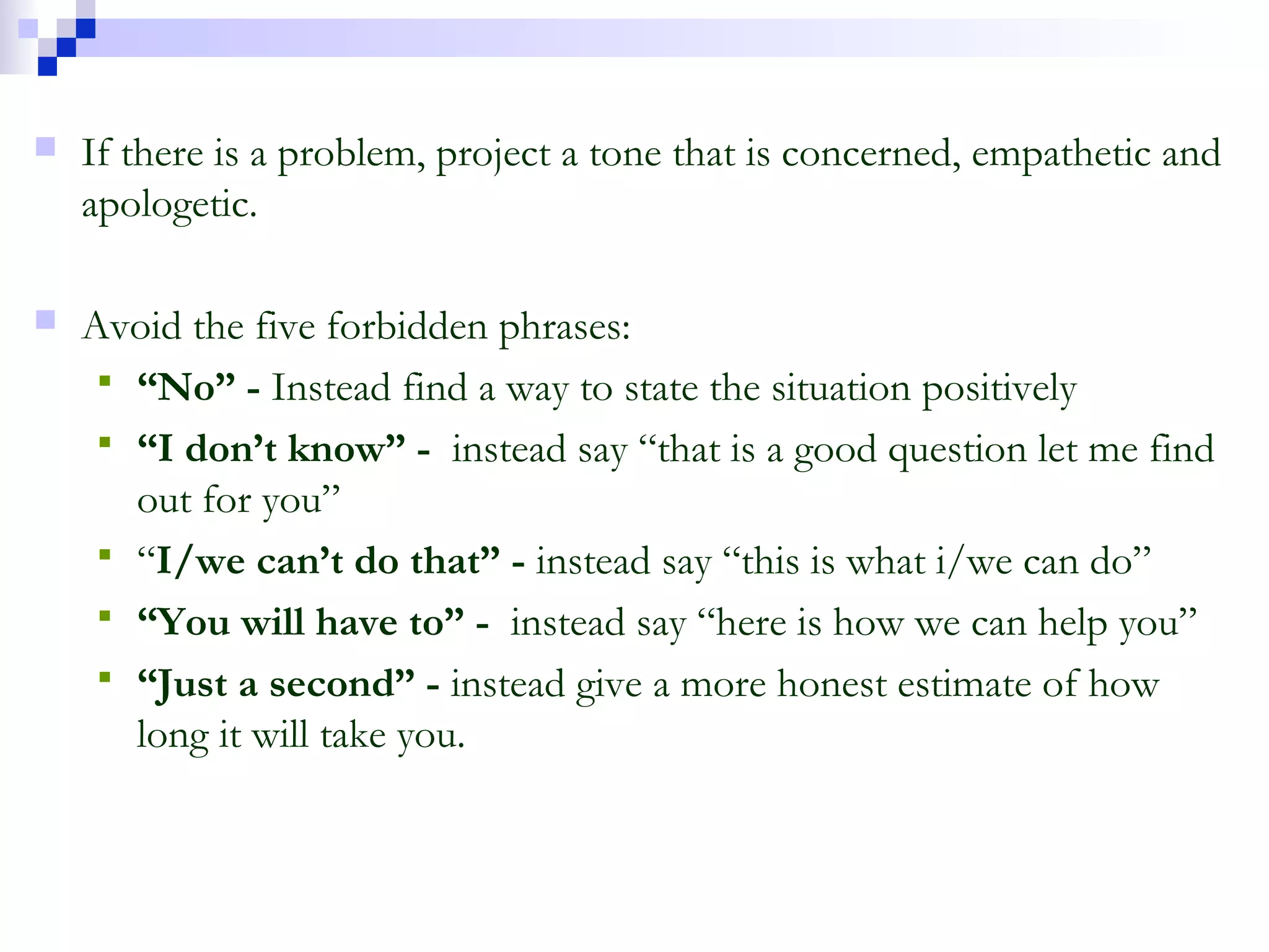  If there is a problem, project a tone that is concerned, empathetic and
apologetic.
 Avoid the five forbidden phrases:
 “No” - Instead find a way to state the situation positively
 “I don’t know” - instead say “that is a good question let me find
out for you”
 “I/we can’t do that” - instead say “this is what i/we can do”
 “You will have to” - instead say “here is how we can help you”
 “Just a second” - instead give a more honest estimate of how
long it will take you.
 