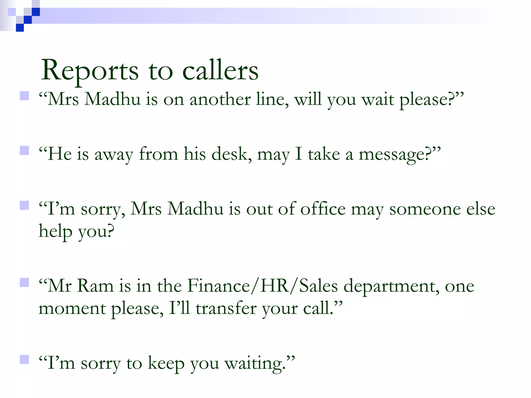 Reports to callers
 “Mrs Madhu is on another line, will you wait please?”
 “He is away from his desk, may I take a message?”
 “I’m sorry, Mrs Madhu is out of office may someone else
help you?
 “Mr Ram is in the Finance/HR/Sales department, one
moment please, I’ll transfer your call.”
 “I’m sorry to keep you waiting.”
 