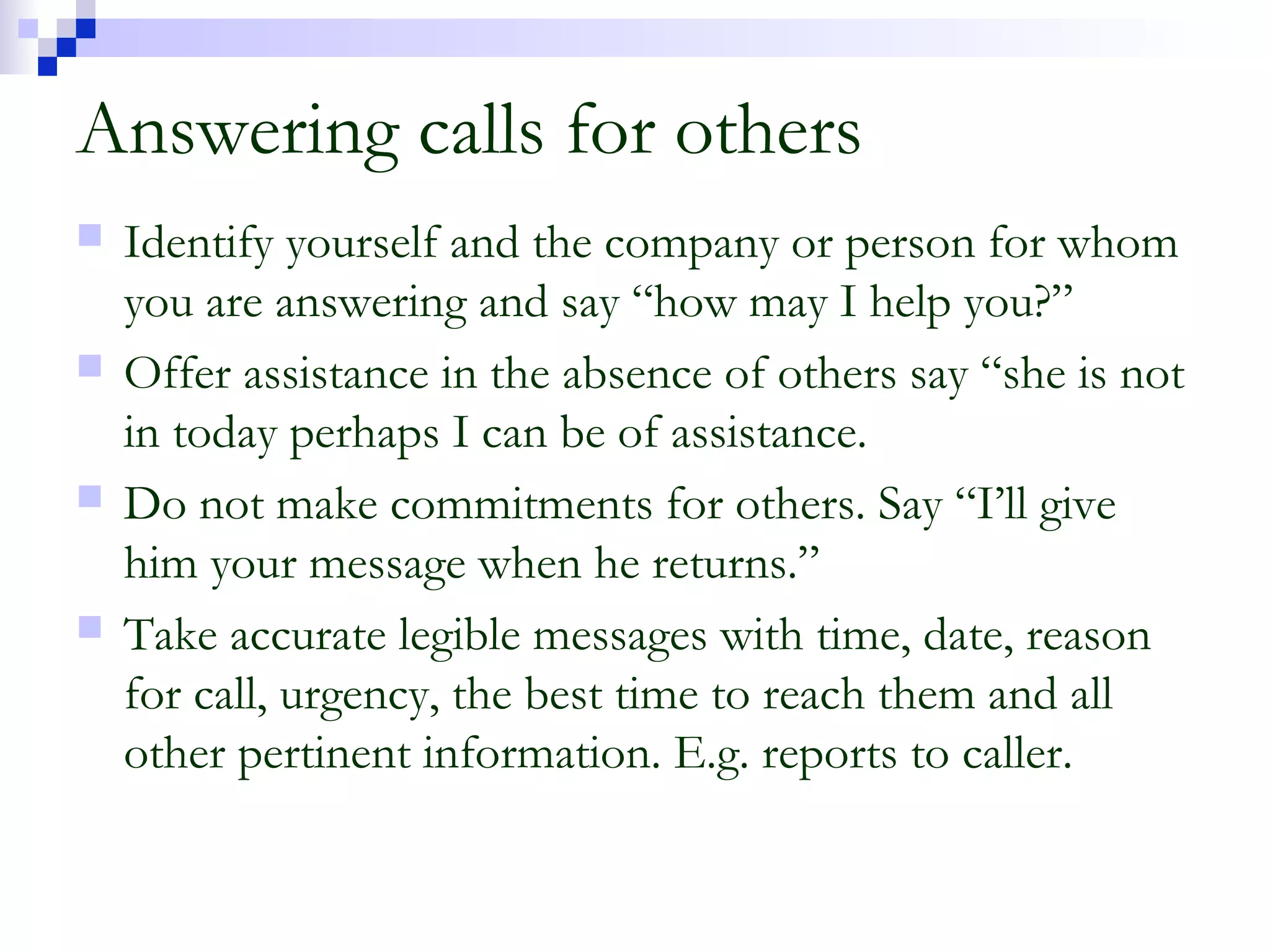 Answering calls for others
 Identify yourself and the company or person for whom
you are answering and say “how may I help you?”
 Offer assistance in the absence of others say “she is not
in today perhaps I can be of assistance.
 Do not make commitments for others. Say “I’ll give
him your message when he returns.”
 Take accurate legible messages with time, date, reason
for call, urgency, the best time to reach them and all
other pertinent information. E.g. reports to caller.
 